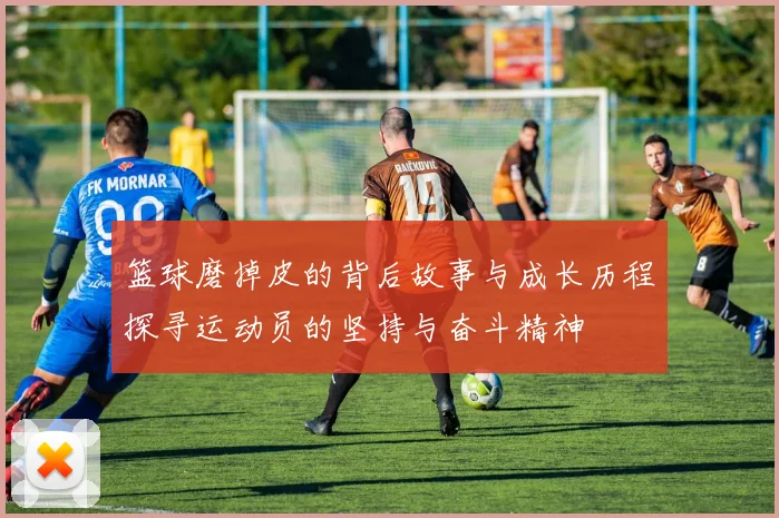 篮球磨掉皮的背后故事与成长历程探寻运动员的坚持与奋斗精神