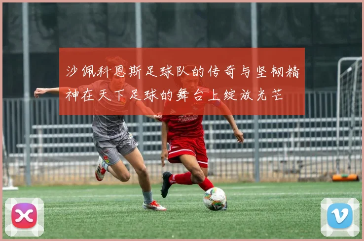 沙佩科恩斯足球队的传奇与坚韧精神在天下足球的舞台上绽放光芒