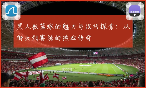 黑人教篮球的魅力与技巧探索：从街头到赛场的热血传奇