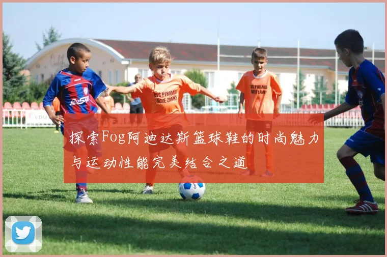 探索Fog阿迪达斯篮球鞋的时尚魅力与运动性能完美结合之道