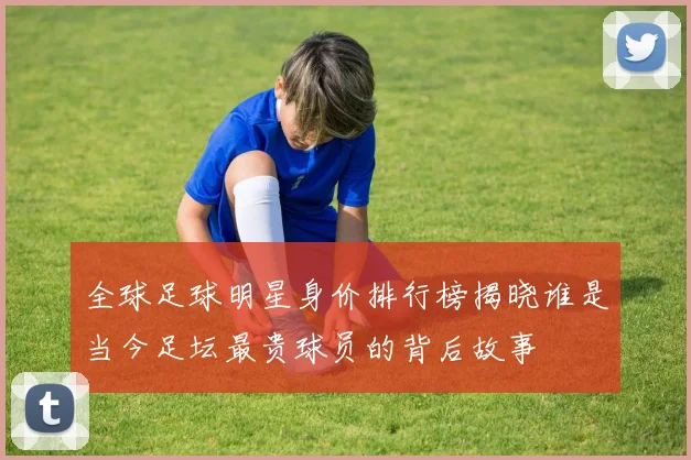 全球足球明星身价排行榜揭晓谁是当今足坛最贵球员的背后故事