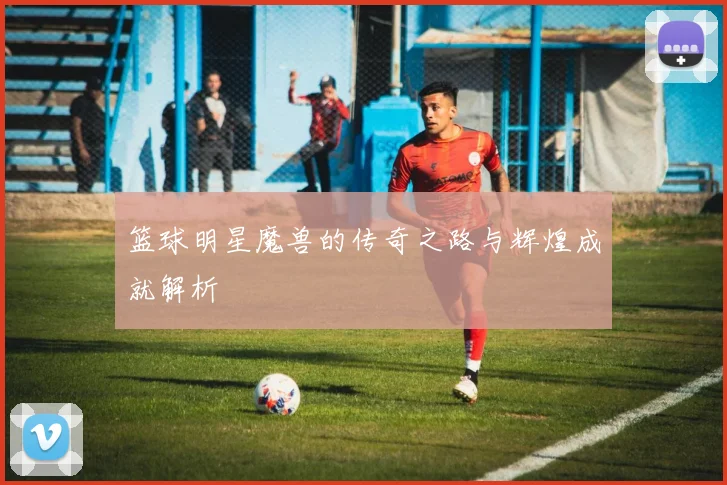 篮球明星魔兽的传奇之路与辉煌成就解析