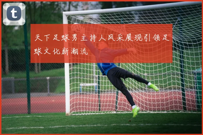 天下足球男主持人风采展现引领足球文化新潮流