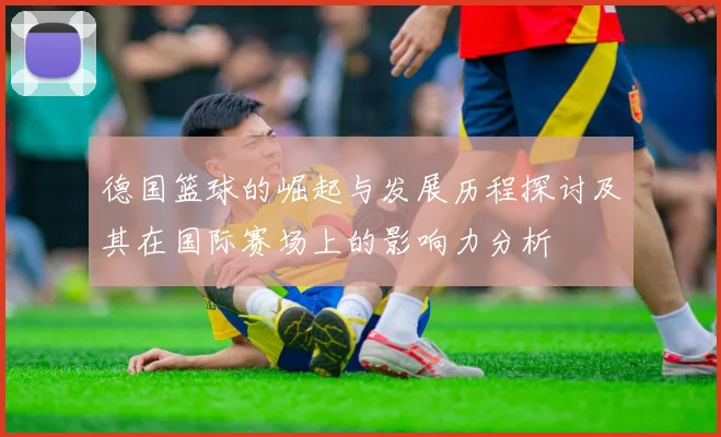 德国篮球的崛起与发展历程探讨及其在国际赛场上的影响力分析