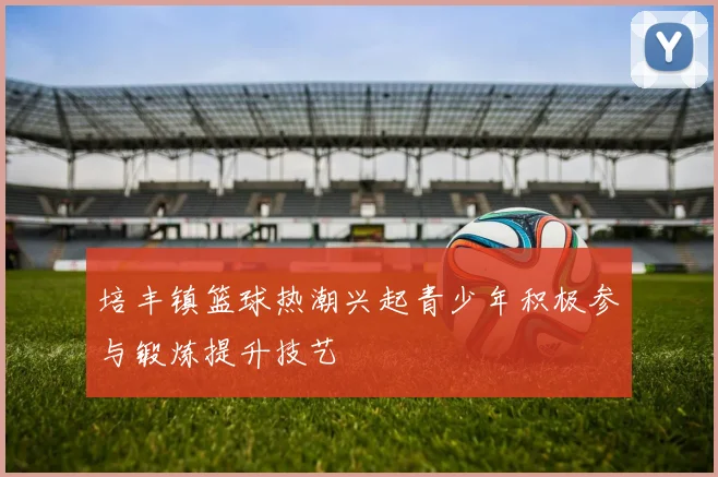 培丰镇篮球热潮兴起青少年积极参与锻炼提升技艺