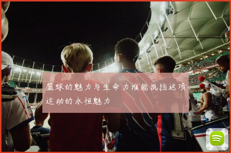 篮球的魅力与生命力谁能抵挡这项运动的永恒魅力