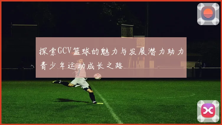 探索GCV篮球的魅力与发展潜力助力青少年运动成长之路